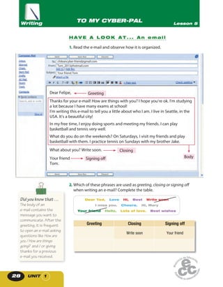 UNIT 128
2. Which of these phrases are used as greeting, closing or signing off
when writing an e-mail? Complete the table.
Dear Ted, Love Hi, Best Write soon
I miss you. Cheers. Hi, Mary
Your friend Hello, Lots of love. Best wishes
Greeting Closing Signing off
Write soon Your friend
1. Read the e-mail and observe how it is organized.
H A V E A L O O K A T . . . A n e m a i l
TO MY CYBER-PAL Lesson 5Writing
Dear Felipe,
Thanks for your e-mail! How are things with you? I hope you’re ok. I’m studying
a lot because I have many exams at school!
I’m writing this e-mail to tell you a little about who I am. I live in Seattle, in the
USA. It’s a beautiful city!
In my free time, I enjoy doing sports and meeting my friends. I can play
basketball and tennis very well.
What do you do on the weekends? On Saturdays, I visit my friends and play
basketball with them. I practice tennis on Sundays with my brother Jake.
What about you? Write soon.
Your friend
Tom.
chileancyber-friend@gmail.com
Tom_2013@hotmail.com
Your friend Tom
Greeting
Closing
BodySigning off
Did you know that …
The body of an
e-mail contains the
message you want to
communicate. After the
greeting, it is frequent
to open an e-mail asking
questions like How are
you / How are things
going? and / or giving
thanks for a previous
e-mail you received.
 