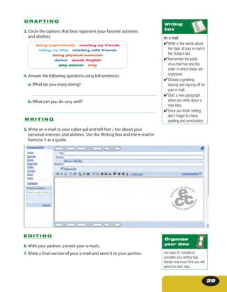 29
3. Circle the options that best represent your favorite activities
and abilities.
doing experiments meeting my friends
riding my bike chatting with friends
doing physical exercise
dance speak English
play soccer sing
4. Answer the following questions using full sentences.
a. What do you enjoy doing?
b.What can you do very well?
D R A F T I N G
5. Write an e-mail to your cyber-pal and tell him / her about your
personal interests and abilities. Use the Writing Box and the e-mail in
Exercise 1 as a guide.
W R I T I N G
6. With your partner, correct your e-mails.
7. Write a final version of your e-mail and send it to your partner.
E D I T I N G
An e-mail
✔Write a few words about
the topic of your e-mail in
the Subject slot.
✔Remember the parts
an e-mail has and the
order in which these are
organized.
✔Choose a greeting,
closing and signing off for
your e-mail.
✔Start a new paragraph
when you write about a
new idea.
✔Once you finish writing,
don’t forget to check
spelling and punctuation.
Writing
box
You have 45 minutes to
complete your writing task.
Decide how much time you will
spend on each step.
Organize
your time
 