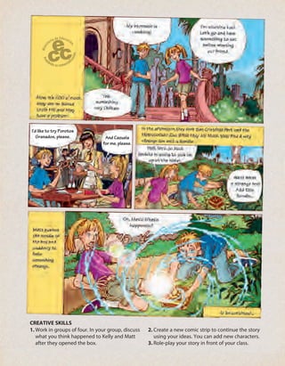 I’d like to try Porotos
Granados, please. And Cazuela
for me, please.
1. Work in groups of four. In your group, discuss
what you think happened to Kelly and Matt
after they opened the box.
2. Create a new comic strip to continue the story
using your ideas. You can add new characters.
3. Role-play your story in front of your class.
CREATIVE SKILLS
 