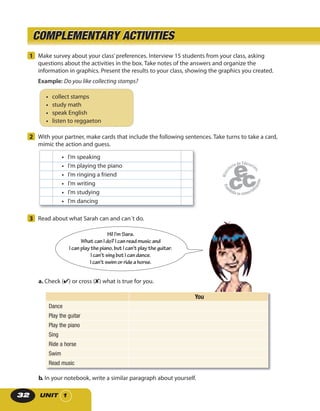 UNIT 132
1 Make survey about your class’preferences. Interview 15 students from your class, asking
questions about the activities in the box. Take notes of the answers and organize the
information in graphics. Present the results to your class, showing the graphics you created.
Example: Do you like collecting stamps?
• collect stamps
• study math
• speak English
• listen to reggaeton
2 With your partner, make cards that include the following sentences. Take turns to take a card,
mimic the action and guess.
• I’m speaking
• I’m playing the piano
• I’m ringing a friend
• I’m writing
• I’m studying
• I’m dancing
3 Read about what Sarah can and can´t do.
Hi! I’m Sara.
What canI do?I canreadmusic and
I canplaythepiano,but I can’tplay theguitar.
I can’t singbut I candance.
I can’t swim orrideahorse.
b. In your notebook, write a similar paragraph about yourself.
COMPLEMENTARY ACTIVITIESCOMPLEMENTARY ACTIVITIES
a. Check (✔) or cross (✘) what is true for you.
You
Dance
Play the guitar
Play the piano
Sing
Ride a horse
Swim
Read music
 
