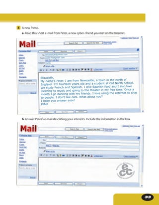 33
3. Complete the timetable with your own information.
4 A new friend.
a. Read this short e-mail from Peter, a new cyber- friend you met on the Internet.
b. Answer Peter’s e-mail describing your interests. Include the information in the box.
Elizabeth,
My name's Peter. I am from Newcastle, a town in the north of
England. I'm fourteen years old and a student at Old North School.
We study French and Spanish. I love Spanish food and I also love
listening to music and going to the theater in my free time. Once a
month I go dancing with my friends. I love using the Internet to chat
to people. I don't like cats. What about you?
I hope you answer soon!
Peter
elizabet28@yahoo.com
peter77@gmail.com
Hello
 