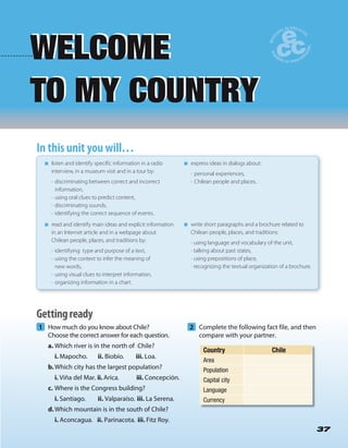 37
1 How much do you know about Chile?
Choose the correct answer for each question.
a. Which river is in the north of Chile?
i. Mapocho. ii. Biobío. iii. Loa.
b.Which city has the largest population?
i. Viña del Mar. ii. Arica. iii. Concepción.
c. Where is the Congress building?
i. Santiago. ii. Valparaíso. iii. La Serena.
d.Which mountain is in the south of Chile?
i. Aconcagua. ii. Parinacota. iii. Fitz Roy.
2 Complete the following fact file, and then
compare with your partner.
WELCOME
TO MY COUNTRY
WELCOME
TO MY COUNTRY
37
In this unit you will…In this unit you will…
listen and identify specific information in a radio
interview, in a museum visit and in a tour by:
• discriminating between correct and incorrect
information,
• using oral clues to predict content,
• discriminating sounds,
• identifying the correct sequence of events.
read and identify main ideas and explicit information
in an Internet article and in a webpage about
Chilean people, places, and traditions by:
• identifying type and purpose of a text,
• using the context to infer the meaning of
new words,
• using visual clues to interpret information,
• organizing information in a chart.
express ideas in dialogs about:
• personal experiences,
• Chilean people and places.
write short paragraphs and a brochure related to
Chilean people, places, and traditions:
• using language and vocabulary of the unit,
• talking about past states,
• using prepositions of place,
• recognizing the textual organization of a brochure.
Country Chile
Area
Population
Capital city
Language
Currency
Gettingready
 