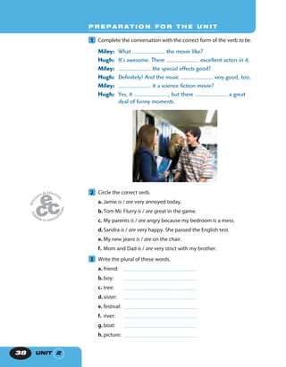 UNIT 238
P R E P A R A T I O N F O R T H E U N I T
1 Complete the conversation with the correct form of the verb to be.
Miley: What the movie like?
Hugh: It’s awesome. There excellent actors in it.
Miley: the special effects good?
Hugh: Definitely! And the music very good, too.
Miley: it a science fiction movie?
Hugh: Yes, it , but there a great
deal of funny moments.
2 Circle the correct verb.
a. Jamie is / are very annoyed today.
b.Tom Mc Flurry is / are great in the game.
c. My parents is / are angry because my bedroom is a mess.
d.Sandra is / are very happy. She passed the English test.
e. My new jeans is / are on the chair.
f. Mom and Dad is / are very strict with my brother.
3 Write the plural of these words.
a. friend:
b.boy:
c. tree:
d.sister:
e. festival:
f. river:
g.boat:
h.picture:
 