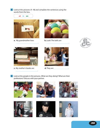 39
4 Look at the pictures (1 - 4) and complete the sentences using the
words from the box.
at in on
5 Look at the people in the pictures. What are they doing? What are their
professions? Discuss with your partner.
a. My grandmother lives
.
c. My mother’s books are
.
b.Look! The balls are
.
d.They are .
 