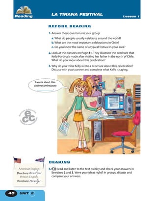 UNIT 240
B E F O R E R E A D I N G
1. Answer these questions in your group.
a. What do people usually celebrate around the world?
b.What are the most important celebrations in Chile?
c. Do you know the name of a typical festival in your area?
2. Look at the pictures on Page 41. They illustrate the brochure that
Kelly Hardrock made after visiting her father in the north of Chile.
What do you know about this celebration?
3. Why do you think Kelly wrote a brochure about this celebration?
Discuss with your partner and complete what Kelly is saying.
LA TIRANA FESTIVAL Lesson 1Reading
4. 18 Read and listen to the text quickly and check your answers in
Exercises 2 and 3. Were your ideas right? In groups, discuss and
compare your answers.
American English:
Brochure
British English:
Brochure
American English:American English:
R E A D I N G
I wroteabout this
celebrationbecause
____________.
 
