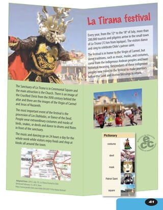 41
The Sanctuary of La Tirana is in Ceremonial Square andthe main attraction is the Church. There is an image ofthe Crucified Christ from the XVIII century behind thealtar and there are the images of the Virgin of Carmeland Jesus of Nazareth.
The most important event of the festival is theprocession of Las Diabladas, or Dance of the Devil.People wear extraordinary costumes and masks ofbirds, snakes, or devils and dance to drums and flutesin front of the sanctuary.
The music and dancing go on 24 hours a day for thewhole week while visitors enjoy foods and shop atkiosks all around the town.
Adapted from: (2012, July 13). LaTiranaFestivalinChile.Retrieved February 13, 2013, fromhttp://www.joeskit chen.com/chile/2012/07/13/la-tirana-festival/
Every year, from the 12th
to the 18th
of July, more than
200,000 tourists and pilgrims arrive in the small town
of La Tirana (72 km from Iquique). The visitors dance
and sing to celebrate Chile’s patron saint.
The festival is in honor to the Virgin of Carmel, but
some traditions, such as music, masks, and costumes,
come from the indigenous Andean peoples and have
historical meaning. Descendants of these indigenous
peoples now travel to the festival to make promises
before the Saint and receive blessings in return.
La Tirana festival
Pictionary
costume
devil
mask
Patron Saint
square
 