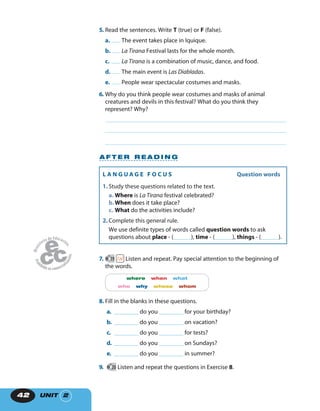 UNIT 242
5. Read the sentences. Write T (true) or F (false).
a. The event takes place in Iquique.
b. La Tirana Festival lasts for the whole month.
c. La Tirana is a combination of music, dance, and food.
d. The main event is Las Diabladas.
e. People wear spectacular costumes and masks.
6. Why do you think people wear costumes and masks of animal
creatures and devils in this festival? What do you think they
represent? Why?
A F T E R R E A D I N G
L A N G U A G E F O C U S Question words
1. Study these questions related to the text.
a. Where is La Tirana festival celebrated?
b.When does it take place?
c. What do the activities include?
2. Complete this general rule.
We use definite types of words called question words to ask
questions about place - (______), time - (______), things - (______).
7. 19 Listen and repeat. Pay special attention to the beginning of
the words.
where when what
who why whose whom
8. Fill in the blanks in these questions.
a. ________ do you ________ for your birthday?
b. ________ do you ________ on vacation?
c. ________ do you ________ for tests?
d. ________ do you ________ on Sundays?
e. ________ do you ________ in summer?
9. 20 Listen and repeat the questions in Exercise 8.
 