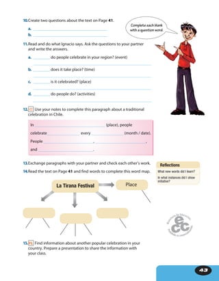 43
10.Create two questions about the text on Page 41.
a. ____________________________________
b. ____________________________________
11.Read and do what Ignacio says. Ask the questions to your partner
and write the answers.
a. ________ do people celebrate in your region? (event)
b. ________ does it take place? (time)
c. ________ is it celebrated? (place)
d. ________ do people do? (activities)
12. Use your notes to complete this paragraph about a traditional
celebration in Chile.
In (place), people
celebrate every (month / date).
People , ,
and .
13.Exchange paragraphs with your partner and check each other’s work.
14.Read the text on Page 41 and find words to complete this word map.
La Tirana Festival Place
15. Find information about another popular celebration in your
country. Prepare a presentation to share the information with
your class.
Completeeach blank
with a question word.
Reflections
What new words did I learn?
In what instances did I show
initiative?
 