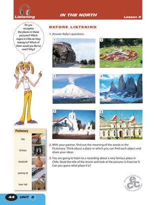 UNIT 244
1. Answer Kelly’s questions.
1 2
3 4
5 6
2. With your partner, find out the meaning of the words in the
Pictionary. Think about a place in which you can find each object and
share your ideas.
3. You are going to listen to a recording about a very famous place in
Chile. Read the title of the lesson and look at the pictures in Exercise 1.
Can you guess what place it is?
Doyou
recognize
theplacesinthese
pictures?Which
regioninChiledothey
belongto?Which of
themwouldyouliketo
visit?Why?
IN THE NORTH Lesson 2ListeningListeningListening
B E F O R E L I S T E N I N G
Pictionary
clay
fortress
handcraft
parking lot
town hall
 