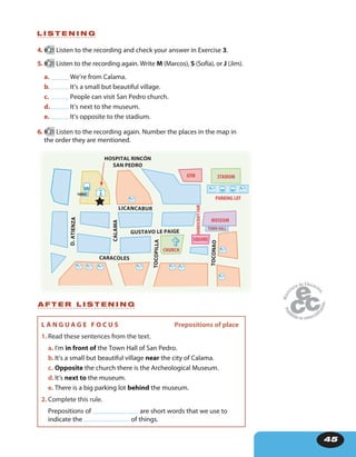 45
CARACOLES
HOSPITAL RINCÓN
SAN PEDRO
LICANCABUR
GUSTAVO LE PAIGE
D.ATIENZA
TOCONAO
TOCOPILLA
CALAMA
SQUARE
CHURCH
MUSEUM
HANDSCRAFTFAIR PARKING LOT
STADIUMGYM
TURBUS
TOWN HALL
4. 21 Listen to the recording and check your answer in Exercise 3.
5. 21 Listen to the recording again. Write M (Marcos), S (Sofía), or J (Jim).
a. We’re from Calama.
b. It’s a small but beautiful village.
c. People can visit San Pedro church.
d. It’s next to the museum.
e. It’s opposite to the stadium.
6. 21 Listen to the recording again. Number the places in the map in
the order they are mentioned.
L I S T E N I N G
A F T E R L I S T E N I N G
L A N G U A G E F O C U S Prepositions of place
1. Read these sentences from the text.
a. I’m in front of the Town Hall of San Pedro.
b.It’s a small but beautiful village near the city of Calama.
c. Opposite the church there is the Archeological Museum.
d.It’s next to the museum.
e. There is a big parking lot behind the museum.
2. Complete this rule.
Prepositions of are short words that we use to
indicate the of things.
 