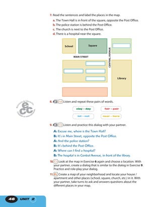 UNIT 246
7. Read the sentences and label the places in the map.
a. The Town Hall is in front of the square, opposite the Post Office.
b. The police station is behind the Post Office.
c. The church is next to the Post Office.
d. There is a hospital near the square.
MAIN STREET
SquareSchool
CENTRALAVENUE
Library
8. 22 Listen and repeat these pairs of words.
clay – day
lot – not
fair – pair
near – here
9. 23 Listen and practice this dialog with your partner.
A: Excuse me, where is the Town Hall?
B: It’s in Main Street, opposite the Post Office.
A: And the police station?
B: It’s behind the Post Office.
A: Where can I find a hospital?
B: The hospital is in Central Avenue, in front of the library.
10. Look at the map in Exercise 6 again and choose a location. With
your partner, create a dialog that is similar to the dialog in Exercise 9.
Practice and role-play your dialog.
11. Create a map of your neighborhood and locate your house /
apartment and other places (school, square, church, etc.) in it. With
your partner, take turns to ask and answers questions about the
different places in your map.
 