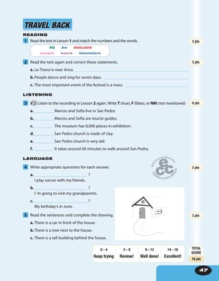 47
READING
1 Read the text in Lesson 1 and match the numbers and the words.
2 Read the text again and correct these statements.
a. La Tirana is near Arica.
b.People dance and sing for seven days.
c. The most important event of the festival is a mass.
LISTENING
3 21 Listen to the recording in Lesson 2 again. Write T (true), F (false), or NM (not mentioned)
a. _________ Marcos and Sofía live in San Pedro.
b._________ Marcos and Sofía are tourist guides.
c. _________ The museum has 8,000 pieces in exhibition.
d._________ San Pedro church is made of clay.
e. _________ San Pedro church is very old.
f. _________ It takes around 60 minutes to walk around San Pedro.
LANGUAGE
4 Write appropriate questions for each answer.
a. _________________________ ?
I play soccer with my friends.
b._________________________ ?
I ‘m going to visit my grandparents.
c. _________________________ ?
My birthday’s in June.
5 Read the sentences and complete the drawing.
a. There is a car in front of the house.
b.There is a tree next to the house.
c. There is a tall building behind the house.
TRAVEL BACKTRAVEL BACK
3 pts
3 pts
6 pts
3 pts
3 pts
TOTAL
SCORE
18 pts
Keep trying Review! Well done!
14 - 18
Excellent!
9 - 135 - 80 - 4
72 24 200,000
people hours kilometers
 