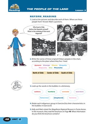 UNIT 248
1. Look at the pictures and describe each of them. Where are these
people from? Answer Matt’s questions.
2. Write the names of these original Chilean peoples in the chart,
according to the place where they live / lived.
Aymara Chango Chono Diaguita
Mapuche Ona Picunche
North of Chile Center of Chile South of Chile
3. Look up the words in the bubbles in a dictionary.
sailors hunters nomads warriors
fishermen shepherds farmers
4. Relate each indigenous group in Exercise 2 to their characteristics in
the bubbles in Exercise 3.
5. Kelly and Matt visited the Magallanes Regional Museum in Punta Arenas.
In the museum, they read the brochure on Page 49. What information
do you think the brochure contains?
Wholived inChile
beforetheSpanish arrived?
What isthemeaningoftheword
Mapuche?
THE PEOPLE OF THE LAND Lesson 3Reading
B E F O R E R E A D I N G
 