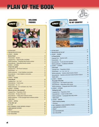 4
GETTING READY . . . . . . . . . . . . . . . . . . . . . . . . . . . . . . . . . . . . . . . . . . . . . . . . . . . . . . . 7
PREPARATION FOR THE UNIT . . . . . . . . . . . . . . . . . . . . . . . . . . . . . . . . . . . . . . . . . . . . 8
LESSON 1 – READING
My best friend . . . . . . . . . . . . . . . . . . . . . . . . . . . . . . . . . . . . . . . . . . . . . . . . . . . . . . 10
Pronunciation – Numbers . . . . . . . . . . . . . . . . . . . . . . . . . . . . . . . . . . . . . . . . . . . . . 12
Language focus – Expressing likes and dislikes . . . . . . . . . . . . . . . . . . . . . . . . . . . 12
Written production – Paragraph about favorite activities . . . . . . . . . . . . . . . . . . 13
Oral production – Dialog about favorite activities . . . . . . . . . . . . . . . . . . . . . . . . . 13
LESSON 2 – LISTENING
A trip to the capital . . . . . . . . . . . . . . . . . . . . . . . . . . . . . . . . . . . . . . . . . . . . . . . . . 14
Language focus – The Present Continuous . . . . . . . . . . . . . . . . . . . . . . . . . . . . . . . 17
Pronunciation – /s/. . . . . . . . . . . . . . . . . . . . . . . . . . . . . . . . . . . . . . . . . . . . . . . . . . . 17
Written production – A short telephone conversation . . . . . . . . . . . . . . . . . . . . . 18
Oral production – A short telephone conversation. . . . . . . . . . . . . . . . . . . . . . . . . 18
TRAVEL BACK . . . . . . . . . . . . . . . . . . . . . . . . . . . . . . . . . . . . . . . . . . . . . . . . . . . . . . . . 19
LESSON 3 – READING
Living Abroad. . . . . . . . . . . . . . . . . . . . . . . . . . . . . . . . . . . . . . . . . . . . . . . . . . . . . . . 20
Language focus – Can / Can’t . . . . . . . . . . . . . . . . . . . . . . . . . . . . . . . . . . . . . . . . . . 22
Oral production – A short survey . . . . . . . . . . . . . . . . . . . . . . . . . . . . . . . . . . . . . . . 23
Pronunciation – /k/, / / . . . . . . . . . . . . . . . . . . . . . . . . . . . . . . . . . . . . . . . . . . . . . 23
Written production – An e-mail about a city / town. . . . . . . . . . . . . . . . . . . . . . . 23
LESSON 4 – LISTENING
What do you do on the weekend? . . . . . . . . . . . . . . . . . . . . . . . . . . . . . . . . . . . . 24
Language focus – Prepositions of time . . . . . . . . . . . . . . . . . . . . . . . . . . . . . . . . . . 25
Pronunciation – The days of the week. . . . . . . . . . . . . . . . . . . . . . . . . . . . . . . . . . . 26
Oral production – A dialog about weekend activities . . . . . . . . . . . . . . . . . . . . . . 26
Written production – A short paragraph about weekend activities . . . . . . . . . . 26
TRAVEL BACK . . . . . . . . . . . . . . . . . . . . . . . . . . . . . . . . . . . . . . . . . . . . . . . . . . . . . . . . 27
LESSON 5 – WRITING
To my cyber–pal . . . . . . . . . . . . . . . . . . . . . . . . . . . . . . . . . . . . . . . . . . . . . . . . . . . . 28
An e-mail . . . . . . . . . . . . . . . . . . . . . . . . . . . . . . . . . . . . . . . . . . . . . . . . . . . . . . . . . . . 28
KELLY HARDROCK, SCHOOL REPORTER. EPISODE 1 . . . . . . . . . . . . . . . . . . . . . . . . . 30
COMPLEMENTARY ACTIVITIES . . . . . . . . . . . . . . . . . . . . . . . . . . . . . . . . . . . . . . . . . . 32
PROJECT . . . . . . . . . . . . . . . . . . . . . . . . . . . . . . . . . . . . . . . . . . . . . . . . . . . . . . . . . . . . 34
TEST YOUR KNOWLEDGE. . . . . . . . . . . . . . . . . . . . . . . . . . . . . . . . . . . . . . . . . . . . . . . 34
SELF-EVALUATION. . . . . . . . . . . . . . . . . . . . . . . . . . . . . . . . . . . . . . . . . . . . . . . . . . . . 35
UNIT 16
UNIT 11UNIT
GETTING READY . . . . . . . . . . . . . . . . . . . . . . . . . . . . . . . . . . . . . . . . . . . . . . . . . . . . .37
PREPARATION FOR THE UNIT . . . . . . . . . . . . . . . . . . . . . . . . . . . . . . . . . . . . . . . . . .38
LESSON 1 – READING
La Tirana festival . . . . . . . . . . . . . . . . . . . . . . . . . . . . . . . . . . . . . . . . . . . . . . . . . . 40
Language focus – Question words . . . . . . . . . . . . . . . . . . . . . . . . . . . . . . . . . . . . .42
Pronunciation – /w/. . . . . . . . . . . . . . . . . . . . . . . . . . . . . . . . . . . . . . . . . . . . . . . . .42
Oral production – To ask and answer questions. . . . . . . . . . . . . . . . . . . . . . . . . .43
Written production – A traditional celebration . . . . . . . . . . . . . . . . . . . . . . . . . .43
LESSON 2 – LISTENING
In the north. . . . . . . . . . . . . . . . . . . . . . . . . . . . . . . . . . . . . . . . . . . . . . . . . . . . . . . . 44
Language focus – Prepositions of place. . . . . . . . . . . . . . . . . . . . . . . . . . . . . . . . .45
Pronunciation – / /, / /, / /, / / . . . . . . . . . . . . . . . . . . . . . . . . . . . . . . . . .46
Written production – Sentences about location of places . . . . . . . . . . . . . . . . .46
Oral production – Questions and answers about locations of places. . . . . . . . .46
TRAVEL BACK . . . . . . . . . . . . . . . . . . . . . . . . . . . . . . . . . . . . . . . . . . . . . . . . . . . . . . .47
LESSON 3 – READING
The people of the land. . . . . . . . . . . . . . . . . . . . . . . . . . . . . . . . . . . . . . . . . . . . . .48
Language focus – Past Simple for past states. . . . . . . . . . . . . . . . . . . . . . . . . . . .50
Oral production – Dialog about ethnic groups . . . . . . . . . . . . . . . . . . . . . . . . . . .51
Written production – Paragraph about ethnic groups . . . . . . . . . . . . . . . . . . . .51
LESSON 4 – LISTENING
Visiting the south . . . . . . . . . . . . . . . . . . . . . . . . . . . . . . . . . . . . . . . . . . . . . . . . . . 52
Language focus – Prepositions of time . . . . . . . . . . . . . . . . . . . . . . . . . . . . . . . . .53
Oral production – A report on daily routine . . . . . . . . . . . . . . . . . . . . . . . . . . . . .54
Written production – A paragraph about daily routine. . . . . . . . . . . . . . . . . . . .54
TRAVEL BACK . . . . . . . . . . . . . . . . . . . . . . . . . . . . . . . . . . . . . . . . . . . . . . . . . . . . . . .55
LESSON 5 – WRITING
Come to visit my country. . . . . . . . . . . . . . . . . . . . . . . . . . . . . . . . . . . . . . . . . . . . 56
A brochure . . . . . . . . . . . . . . . . . . . . . . . . . . . . . . . . . . . . . . . . . . . . . . . . . . . . . . . . .56
KELLY HARDROCK, SCHOOL REPORTER. EPISODE 2 . . . . . . . . . . . . . . . . . . . . . . . .58
COMPLEMENTARY ACTIVITIES . . . . . . . . . . . . . . . . . . . . . . . . . . . . . . . . . . . . . . . . .60
PROJECT . . . . . . . . . . . . . . . . . . . . . . . . . . . . . . . . . . . . . . . . . . . . . . . . . . . . . . . . . . .62
TEST YOUR KNOWLEDGE. . . . . . . . . . . . . . . . . . . . . . . . . . . . . . . . . . . . . . . . . . . . . .62
SELF-EVALUATION. . . . . . . . . . . . . . . . . . . . . . . . . . . . . . . . . . . . . . . . . . . . . . . . . . .63
UNIT 236
2UNIT 2UNIT
UNIT 11UNIT UNIT 22UNIT
PLAN OF THE BOOKPLAN OF THE BOOK
WELCOME
FRIENDS 6
WELCOME
TO MY COUNTRY 36
 