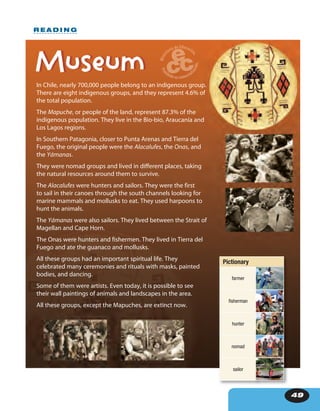 49
R E A D I N G
In Chile, nearly 700,000 people belong to an indigenous group.
There are eight indigenous groups, and they represent 4.6% of
the total population.
The Mapuche, or people of the land, represent 87.3% of the
indigenous population. They live in the Bio-bio, Araucanía and
Los Lagos regions.
In Southern Patagonia, closer to Punta Arenas and Tierra del
Fuego, the original people were the Alacalufes, the Onas, and
the Yámanas.
They were nomad groups and lived in different places, taking
the natural resources around them to survive.
The Alacalufes were hunters and sailors. They were the first
to sail in their canoes through the south channels looking for
marine mammals and mollusks to eat. They used harpoons to
hunt the animals.
The Yámanas were also sailors. They lived between the Strait of
Magellan and Cape Horn.
The Onas were hunters and fishermen. They lived in Tierra del
Fuego and ate the guanaco and mollusks.
All these groups had an important spiritual life. They
celebrated many ceremonies and rituals with masks, painted
bodies, and dancing.
Some of them were artists. Even today, it is possible to see
their wall paintings of animals and landscapes in the area.
All these groups, except the Mapuches, are extinct now.
MuseumMuseum
Pictionary
farmer
fisherman
hunter
nomad
sailor
 