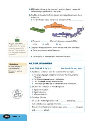 UNIT 250
6. 24 Read and listen to the museum’s brochure. Does it contain the
information you predicted in Exercise 5?
7. Read the text again. Circle the correct alternative to complete these
sentences.
a. The brochure is about indigenous people from the ____________.
i. central region
ii. north region
iii.south region
b.There are different indigenous groups in Chile.
i. five ii. eight iii. ten
8. Complete these conclusions about the text with your own ideas:
a. These groups were nomad because
b.The majority of these peoples are extinct because
A F T E R R E A D I N G
Reflections
Did I have difficulties to
understand the text?
Did I need the teacher’s
assistance?
L A N G U A G E F O C U S Past Simple for past states
1. Read these sentences from the text and other examples.
a. The original people were the Alacalufes, the Onas, and the
Yámanas.
b. The Alacalufes were hunters and sailors.
c. The Onas were hunters and fishermen.
d. Their language was very rich and difficult to understand.
2. What do the sentences in Point 1 express?
a. A present situation.
b. A past situation.
c. A future situation.
3. Complete this rule.
We use the Past Simple of the verb to express
that existed during a period of time in .
The verb to be has two forms in the past tense: (singular)
and (plural).
Did you know that …
Captain Fitz Roy called
Aysén the area of the
south of Chile because
it is the place where the
‘ice ends’?
 