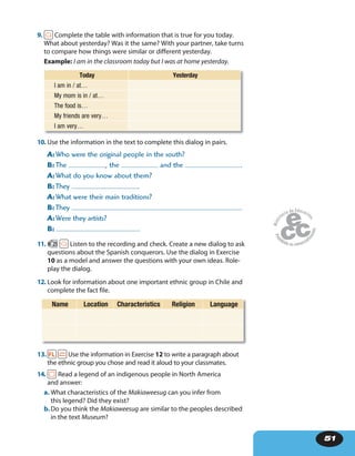 51
9. Complete the table with information that is true for you today.
What about yesterday? Was it the same? With your partner, take turns
to compare how things were similar or different yesterday.
Example: I am in the classroom today but I was at home yesterday.
Today Yesterday
I am in / at…
My mom is in / at…
The food is…
My friends are very…
I am very…
10. Use the information in the text to complete this dialog in pairs.
A: Who were the original people in the south?
B: The , the and the .
A: What do you know about them?
B: They .
A: What were their main traditions?
B: They .
A: Were they artists?
B: .
11. 25 Listen to the recording and check. Create a new dialog to ask
questions about the Spanish conquerors. Use the dialog in Exercise
10 as a model and answer the questions with your own ideas. Role-
play the dialog.
12. Look for information about one important ethnic group in Chile and
complete the fact file.
Name Location Characteristics Religion Language
13. Use the information in Exercise 12 to write a paragraph about
the ethnic group you chose and read it aloud to your classmates.
14. Read a legend of an indigenous people in North America
and answer:
a. What characteristics of the Makiaweesug can you infer from
this legend? Did they exist?
b.Do you think the Makiaweesug are similar to the peoples described
in the text Museum?
 