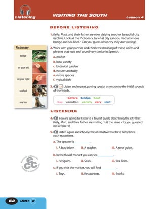 UNIT 252
1. Kelly, Matt, and their father are now visiting another beautiful city
in Chile. Look at the Pictionary. In what city can you find a famous
bridge and sea lions? Can you guess what city they are visiting?
2. Work with your partner and check the meaning of these words and
phrases that look and sound very similar in Spanish.
a. market
b.local variety
c. botanical garden
d.nature sanctuary
e. native species
f. typical dish
3. 26 Listen and repeat, paying special attention to the initial sounds
of the words.
before bridge boat
buy vacation variety very visit
L I S T E N I N G
4. 27 You are going to listen to a tourist guide describing the city that
Kelly, Matt, and their father are visiting. Is it the same city you guessed
in Exercise 1?
5. 27 Listen again and choose the alternative that best completes
each statement.
a. The speaker is ___________.
i. A bus driver ii. A teacher. iii. A tour guide.
b.In the fluvial market you can see ___________.
i. Penguins. ii. Seals. iii. Sea lions.
c. If you visit the market, you will find ___________.
i. Toys. ii. Restaurants. iii. Books.
VISITING THE SOUTH Lesson 4ListeningListeningListening
B E F O R E L I S T E N I N G
Pictionary
bridge
on your left
on your right
seafood
sea lion
 