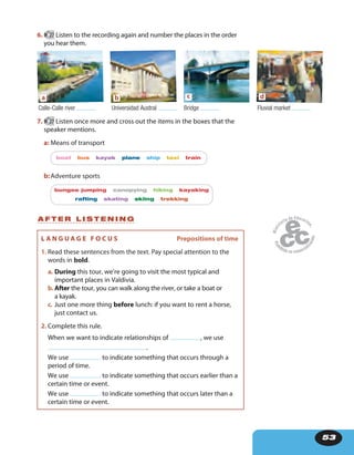 53
A F T E R L I S T E N I N G
6. 27 Listen to the recording again and number the places in the order
you hear them.
a
Calle-Calle river
b
Universidad Austral
c
Bridge
d
Fluvial market
7. 27 Listen once more and cross out the items in the boxes that the
speaker mentions.
a: Means of transport
boat bus kayak plane ship taxi train
b:Adventure sports
bungee jumping canopying hiking kayaking
rafting skating skiing trekking
L A N G U A G E F O C U S Prepositions of time
1. Read these sentences from the text. Pay special attention to the
words in bold.
a. During this tour, we’re going to visit the most typical and
important places in Valdivia.
b.After the tour, you can walk along the river, or take a boat or
a kayak.
c. Just one more thing before lunch: if you want to rent a horse,
just contact us.
2. Complete this rule.
When we want to indicate relationships of , we use
.
We use to indicate something that occurs through a
period of time.
We use to indicate something that occurs earlier than a
certain time or event.
We use to indicate something that occurs later than a
certain time or event.
 