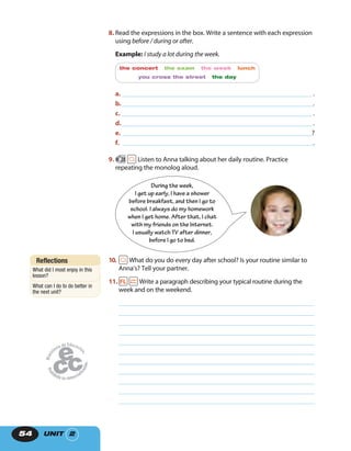 UNIT 254
8. Read the expressions in the box. Write a sentence with each expression
using before / during or after.
Example: I study a lot during the week.
the concert the exam the week lunch
you cross the street the day
a. .
b. .
c. .
d. .
e. ?
f. .
9. 28 Listen to Anna talking about her daily routine. Practice
repeating the monolog aloud.
During the week,
I get up early, I have a shower
before breakfast, and then I go to
school. I always do my homework
when I get home. After that, I chat
with my friends on the Internet.
I usually watch TV after dinner,
before I go to bed.
10. What do you do every day after school? Is your routine similar to
Anna’s? Tell your partner.
11. Write a paragraph describing your typical routine during the
week and on the weekend.
Reflections
What did I most enjoy in this
lesson?
What can I do to do better in
the next unit?
 