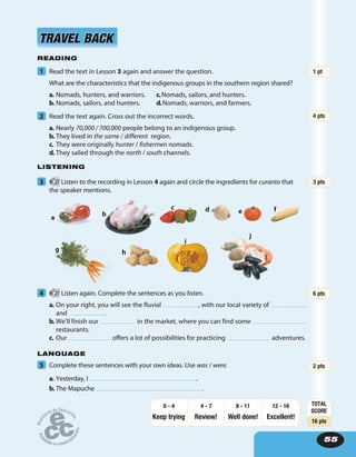 55
READING
1 Read the text in Lesson 3 again and answer the question.
What are the characteristics that the indigenous groups in the southern region shared?
a. Nomads, hunters, and warriors. c.Nomads, sailors, and hunters.
b. Nomads, sailors, and hunters. d.Nomads, warriors, and farmers.
2 Read the text again. Cross out the incorrect words.
a. Nearly 70,000 / 700,000 people belong to an indigenous group.
b. They lived in the same / different region.
c. They were originally hunter / fishermen nomads.
d. They sailed through the north / south channels.
LISTENING
3 27 Listen to the recording in Lesson 4 again and circle the ingredients for curanto that
the speaker mentions.
TRAVEL BACKTRAVEL BACK
a
b
c d e f
g h
i
j
4 27 Listen again. Complete the sentences as you listen.
a. On your right, you will see the fluvial , with our local variety of
and .
b. We’ll finish our in the market, where you can find some
restaurants.
c. Our offers a lot of possibilities for practicing adventures.
LANGUAGE
5 Complete these sentences with your own ideas. Use was / were.
a. Yesterday, I .
b. The Mapuche .
2 pts
TOTAL
SCORE
16 pts
Keep trying Review! Well done!
12 - 16
Excellent!
8 - 114 - 70 - 4
6 pts
3 pts
4 pts
1 pt
 