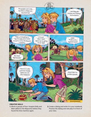 1. Work in groups of four. Imagine Kelly and
Matt talked to the Mapuches before they
found the time machine again.
2. Create a dialog and write it in your notebook.
Practice the dialog and role-play it in front of
your class.
CREATIVE SKILLS
 