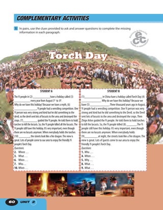 UNIT 260
COMPLEMENTARY ACTIVITIESCOMPLEMENTARY ACTIVITIES
1 In pairs, use the clues provided to ask and answer questions to complete the missing
information in each paragraph.
STUDENT A
TheYipeoplein(2)___________haveaholidaycalled(3)
__________everyyearfromAugust5th
to 8th
.
Whydowehavethisholiday?Becausewehaveamyth,(6)
______________,Yipeoplehadawrestlingcompetition.One
Yipersonwasverystrongandkindbuthedidsomethingtothe
devil,sothedevilsentlotsoflocuststotheareaanddestroyedthe
crops.(7)_________guidedtheYipeople.Hetoldthemtohold
torchestokillthelocusts.So,theYipeoplekilledallthelocusts.The
Yipeoplestillhavethisholiday.It’sveryimportant,eventhough
therearenolocustsanymore.Wheneverybodyholdsthetorches
(10)_______,thestreetslooklikeafiredragon.Theviewis
great.LotsofpeoplecometoourareatoenjoythefriendlyYi
people’sTorchDay.
Questions
2. Where …
3. What …
6. When …
7. Who…
10. When …
STUDENT B
(1)___________ in China have a holiday calledTorch Day (4)
____________.Why do we have this holiday? Because we
have (5) ____________.Three thousand years ago in August,
Yi people had a wrestling competition. OneYi person was very
strong and kind but he did something to the Devil, so the Devil
sent lots of locusts to the area and destroyed the crops.Then
Zhige Arlon guided theYi people. He told them to hold torches
to kill the locusts. So, theYi people killed (8) ______.TheYi
people still have this holiday. It’s very important, even though
there are no locusts anymore.When everybody holds
(9)________ at night, the streets look like a fire dragon.The
view is great. Lots of guests come to our area to enjoy the
friendlyYi people’sTorch Day. ,
Questions
1. Who …
4. When …
5. Why …
8. What …
9. What …
Torch DayTorch Day
 