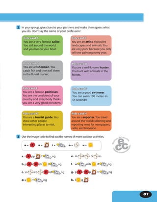 61
2 In your group, give clues to your partners and make them guess what
you do. Don’t say the name of your profession!
3 Use the image code to find out the names of more outdoor activities.
a = e = i = o = u =
a. r pp ll ng
b.p r ch t ng
c. sn wb rd ng
d.s rf ng
e. m t cr ss
f. w nds rf ng
g. p r p nt ng
h. l g
Role card A
You are a very famous sailor.
You sail around the world
and you live on your boat.
Role card C
You are a fisherman. You
catch fish and then sell them
in the fluvial market.
Role card E
You are a famous politician.
You are the president of your
country and everybody thinks
you are a very good president.
Role card G
You are a tourist guide. You
show other people
interesting places to visit.
Role card D
You are a well-known hunter.
You hunt wild animals in the
forests.
Role card F
You are a good swimmer.
You can swim 100 meters in
54 seconds!
Role card B
You are an artist. You paint
landscapes and animals. You
are very poor because you only
sell one painting every year.
Role card H
You are a reporter. You travel
around the world collecting and
reporting news for newspapers,
radio, and television.
 