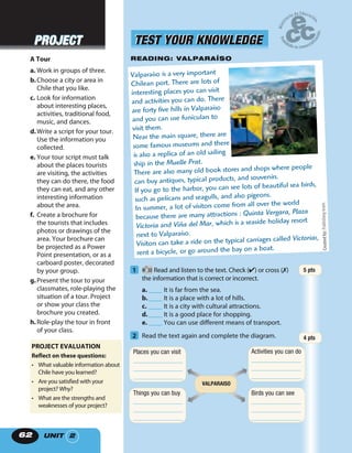 UNIT 26262
Valparaíso is a very important
Chilean port. There are lots of
interesting places you can visit
and activities you can do. There
are forty five hills in Valparaíso
and you can use funiculars to
visit them.
Near the main square, there are
some famous museums and there
is also a replica of an old sailing
ship in the Muelle Prat.
There are also many old book stores and shops where people
can buy antiques, typical products, and souvenirs.
If you go to the harbor, you can see lots of beautiful sea birds,
such as pelicans and seagulls, and also pigeons.
In summer, a lot of visitors come from all over the world
because there are many attractions : Quinta Vergara, Plaza
Victoria and Viña del Mar, which is a seaside holiday resort
next to Valparaíso.
Visitors can take a ride on the typical carriages called Victorias,
rent a bicycle, or go around the bay on a boat.
1 30 Read and listen to the text. Check (✔) or cross (✗)
the information that is correct or incorrect.
a. ____ It is far from the sea.
b.____ It is a place with a lot of hills.
c. ____ It is a city with cultural attractions.
d.____ It is a good place for shopping.
e. ____ You can use different means of transport.
2 Read the text again and complete the diagram.
READING: VALPARAÍSO
Places you can visit
_______________
_______________
_______________
Things you can buy
_______________
_______________
_______________
Activities you can do
_______________
_______________
_______________
Birds you can see
_______________
_______________
_______________
VALPARAISO
TEST YOUR KNOWLEDGETEST YOUR KNOWLEDGE
Createdby:Publishingteam.
A Tour
a. Work in groups of three.
b.Choose a city or area in
Chile that you like.
c. Look for information
about interesting places,
activities, traditional food,
music, and dances.
d.Write a script for your tour.
Use the information you
collected.
e. Your tour script must talk
about the places tourists
are visiting, the activities
they can do there, the food
they can eat, and any other
interesting information
about the area.
f. Create a brochure for
the tourists that includes
photos or drawings of the
area. Your brochure can
be projected as a Power
Point presentation, or as a
carboard poster, decorated
by your group.
g.Present the tour to your
classmates, role-playing the
situation of a tour. Project
or show your class the
brochure you created.
h.Role-play the tour in front
of your class.
PROJECT EVALUATION
Reflect on these questions:
• What valuable information about
Chile have you learned?
• Are you satisfied with your
project? Why?
• What are the strengths and
weaknesses of your project?
5 pts
4 pts
PROJECTPROJECT
 