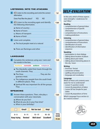 63
LISTENING: INTO THE ATACAMA
3 31 Listen to the recording and circle the correct
alternative.
Does Paul like the place? YES NO
4 31 Listen to the recording again and identify
the following information.
a. Name of country :
b.Name of town:
c. Means of transport:
d.Name of bird:
5 Listen and complete.
a. The local people meet at a natural
.
b.There are flamingos and other
.
LANGUAGE
6 Complete the sentences using was / were and
the words in the box.
hunters nomads sailors religious
a. The Alacalufes sailed their boats through the
south channels. They __________________.
b. The Onas _________________. They ate the
guanaco meat.
c. The indigenous people from the south lived
in different places. They _________________.
d. Spiritual life was important for all the groups.
They _________________.
SPEAKING
7 Answer these questions. Then, role-play a
conversation with your classmate.
a. Where do you live?
b.What do you do in your free time?
c. When is your birthday?
SELF-EVALUATIONSELF-EVALUATION
In this unit, which of these aspects
were strengths / weaknesses for
me? Why?
Reading
• comprehension of general ideas
• comprehension of specific
information
• comprehension of instructions
• making predictions
Listening
• comprehension of general ideas
• comprehension of instructions
• identification of words
• identification of information
sequence
Speaking
• participation in short dialogs
• talking about location of places
• talking about past states
• talking about interesting places in
the city / town
Writing
• brochure format
• connection of ideas
• spelling and punctuation
• language and vocabulary
Language
Which of these unit contents were
easier for me to understand?
• Lesson 1: question words
• Lesson 2: prepositions of place
• Lesson 3: Past Simple for past
states
• Lesson 4: prepositions of time
Which Language Focus section (s)
do I need to review?
3 pts
TOTAL
SCORE
23 pts
Keep trying Review! Well done!
18 - 23
Excellent!
12 - 176 - 110 - 5
Help!Great! Not too bad
4 pts
4 pts
1 pt
2 pts
 