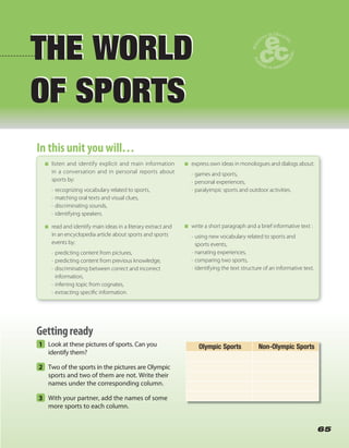 1 Look at these pictures of sports. Can you
identify them?
2 Two of the sports in the pictures are Olympic
sports and two of them are not. Write their
names under the corresponding column.
3 With your partner, add the names of some
more sports to each column.
65
THE WORLD
OF SPORTS
THE WORLD
OF SPORTS
In this unit you will…In this unit you will…
listen and identify explicit and main information
in a conversation and in personal reports about
sports by:
• recognizing vocabulary related to sports,
• matching oral texts and visual clues,
• discriminating sounds,
• identifying speakers.
read and identify main ideas in a literary extract and
in an encyclopedia article about sports and sports
events by:
• predicting content from pictures,
• predicting content from previous knowledge,
• discriminating between correct and incorrect
information,
• inferring topic from cognates,
• extracting speciﬁc information.
express own ideas in monologues and dialogs about:
• games and sports,
• personal experiences,
• paralyimpic sports and outdoor activities.
write a short paragraph and a brief informative text :
• using new vocabulary related to sports and
sports events,
• narrating experiences,
• comparing two sports,
• identifying the text structure of an informative text.
Olympic Sports Non-Olympic Sports
Gettingready
 