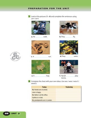 UNIT 366
1 Look at the pictures (1 – 6) and complete the sentences using
can / can’t.
a. He walk.
c. It run. d.They swim.
e. It hop. f. Norah play
tennis.
b.They fly.
2 Complete the chart with your own ideas. Use was / were / wasn’t /
weren’t.
Today Yesterday
My friends are at school.
Luke is happy.
My father is at the office.
Cynthia is in bed.
My grandparents are in London.
P R E P A R A T I O N F O R T H E U N I T
 