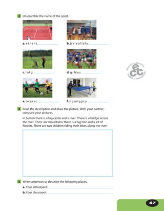 67
3 Unscramble the name of the sport.
a. e t n s n i: b. b v l e o l l a l y:
c. l o f g: d. g r b y u:
e. o c e r s c: f. n g o n g p i p:
4 Read the description and draw the picture. With your partner,
compare your pictures.
In Sutton there is a big castle and a river. There is a bridge across
the river. There are mountains; there is a big tree and a lot of
flowers. There are two children riding their bikes along the river.
5 Write sentences to describe the following places.
a. Your schoolyard:
b.Your classroom:
 