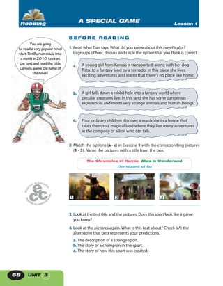 UNIT 368
A SPECIAL GAME Lesson 1Reading
B E F O R E R E A D I N G
1. Read what Dan says. What do you know about this novel’s plot?
In groups of four, discuss and circle the option that you think is correct.
a. A young girl from Kansas is transported, along with her dog
Toto, to a fantasy land by a tornado. In this place she lives
exciting adventures and learns that there’s no place like home.
b. A girl falls down a rabbit hole into a fantasy world where
peculiar creatures live. In this land she has some dangerous
experiences and meets very strange animals and human beings.
c. Four ordinary children discover a wardrobe in a house that
takes them to a magical land where they live many adventures
in the company of a lion who can talk.
2. Match the options (a - c) in Exercise 1 with the corresponding pictures
(1 - 3). Name the pictures with a title from the box.
2 3
The Chronicles of Narnia Alice in Wonderland
The Wizard of Oz
1
3. Look at the text title and the pictures. Does this sport look like a game
you know?
4. Look at the pictures again. What is this text about? Check (✔) the
alternative that best represents your predictions.
a. The description of a strange sport.
b.The story of a champion in the sport.
c. The story of how this sport was created.
Youaregoing
toreadaverypopularnovel
thatTimBurtonmadeinto
amoviein2010. Lookat
thetextandreadthetitle.
Canyouguessthenameof
thenovel?
 