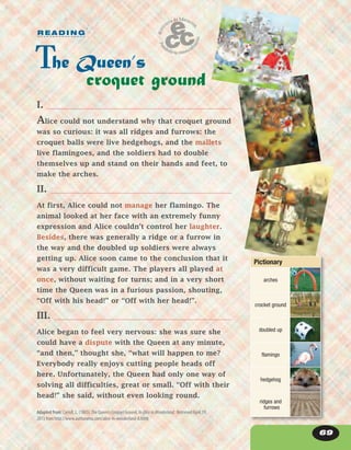 69
Adapted from: Carroll, L. (1865).The Queen’s Croquet Ground. InAliceinWonderland. Retrieved April 19,
2013 from http://www.authorama.com/alice-in-wonderland-8.html
I.
Alice could not understand why that croquet ground
was so curious: it was all ridges and furrows: the
croquet balls were live hedgehogs, and the mallets
live flamingoes, and the soldiers had to double
themselves up and stand on their hands and feet, to
make the arches.
II.
At first, Alice could not manage her flamingo. The
animal looked at her face with an extremely funny
expression and Alice couldn’t control her laughter.
Besides, there was generally a ridge or a furrow in
the way and the doubled up soldiers were always
getting up. Alice soon came to the conclusion that it
was a very difficult game. The players all played at
once, without waiting for turns; and in a very short
time the Queen was in a furious passion, shouting,
“Off with his head!” or “Off with her head!”.
III.
Alice began to feel very nervous: she was sure she
could have a dispute with the Queen at any minute,
“and then,” thought she, “what will happen to me?
Everybody really enjoys cutting people heads off
here. Unfortunately, the Queen had only one way of
solving all difficulties, great or small. “Off with their
head!” she said, without even looking round.
he Queen’s
croquet ground
R E A D I N G
Pictionary
arches
crocket ground
doubled up
flamingo
hedgehog
ridges and
furrows
 