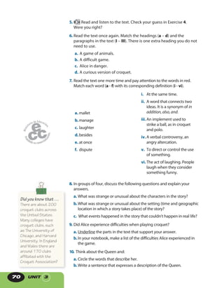 UNIT 370
5. 34 Read and listen to the text. Check your guess in Exercise 4.
Were you right?
6. Read the text once again. Match the headings (a – d) and the
paragraphs in the text (I – III). There is one extra heading you do not
need to use.
a. A game of animals.
b. A difficult game.
c. Alice in danger.
d. A curious version of croquet.
7. Read the text one more time and pay attention to the words in red.
Match each word (a - f) with its corresponding definition (i - vi).
i. At the same time.
ii. A word that connects two
ideas. It is a synonym of in
addition, also, and.
iii.An implement used to
strike a ball, as in croquet
and polo.
iv. A verbal controversy, an
angry altercation.
v. To direct or control the use
of something.
vi. The act of laughing. People
laugh when they consider
something funny.
a. mallet
b.manage
c. laughter
d.besides
e. at once
f. dispute
8. In groups of four, discuss the following questions and explain your
answers.
a. What was strange or unusual about the characters in the story?
b.What was strange or unusual about the setting (time and geographic
location in which a story takes place) of the story?
c. What events happened in the story that couldn’t happen in real life?
9. Did Alice experience difficulties when playing croquet?
a. Underline the parts in the text that support your answer.
b.In your notebook, make a list of the difficulties Alice experienced in
the game.
10. Think about the Queen and:
a. Circle the words that describe her.
b.Write a sentence that expresses a description of the Queen.
Did you know that …
There are about 200
croquet clubs across
the United States.
Many colleges have
croquet clubs, such
as The University of
Chicago, and Harvard
University. In England
and Wales there are
around 170 clubs
affiliated with the
Croquet Association?
 