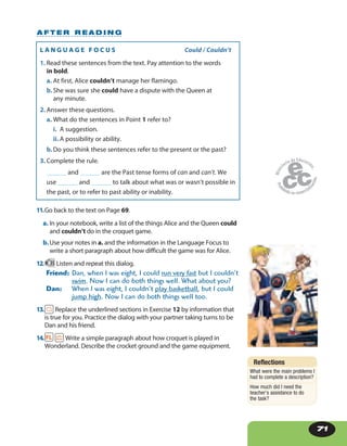 71
L A N G U A G E F O C U S Could / Couldn’t
1. Read these sentences from the text. Pay attention to the words
in bold.
a. At first, Alice couldn’t manage her flamingo.
b.She was sure she could have a dispute with the Queen at
any minute.
2. Answer these questions.
a. What do the sentences in Point 1 refer to?
i. A suggestion.
ii. A possibility or ability.
b.Do you think these sentences refer to the present or the past?
3. Complete the rule.
______ and ______ are the Past tense forms of can and can’t. We
use ______ and ______ to talk about what was or wasn’t possible in
the past, or to refer to past ability or inability.
11.Go back to the text on Page 69.
a. In your notebook, write a list of the things Alice and the Queen could
and couldn’t do in the croquet game.
b.Use your notes in a. and the information in the Language Focus to
write a short paragraph about how difficult the game was for Alice.
12. 35 Listen and repeat this dialog.
Friend: Dan, when I was eight, I could run very fast but I couldn’t
swim. Now I can do both things well. What about you?
Dan: When I was eight, I couldn’t play basketball, but I could
jump high. Now I can do both things well too.
13. Replace the underlined sections in Exercise 12 by information that
is true for you. Practice the dialog with your partner taking turns to be
Dan and his friend.
14. Write a simple paragraph about how croquet is played in
Wonderland. Describe the crocket ground and the game equipment.
A F T E R R E A D I N G
Reflections
What were the main problems I
had to complete a description?
How much did I need the
teacher’s assistance to do
the task?
 