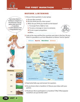 UNIT 372
1. Discuss these questions in your group.
a. Do you like running?
b.Do you think you are a fast runner?
c. When do you think you would run the fastest?
i. To escape from a fight or war.
ii. To carry a message or news to someone.
iii.To win a sport competition.
iv.Other... ____________________________.
2. Look at the map and find the countries and cities in the box. Do you
think it is possible to run from Marathon to Athens? And to Sparta?
Athens Sparta Marathon Greece
3. Read what Kelly says and answer her question.
4. Do you know what a marathon is? Discuss your ideas with your
partner.
5. Would you like to participate in a marathon? Why? What popular
marathons are you familiar with?
MybrotherMatt is
trainingtocompeteina
veryhardrace.Canyou
guesswhatraceit is?
a.Amarathon.
b.Ashortdistancerace.
c.Alongdistancerace.
THE FIRST MARATHON Lesson 2ListeningListeningListening
B E F O R E L I S T E N I N G
Pictionary
army
hill
plain
war
 