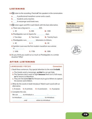 73
6. 36 Listen to the recording. Check (✔) the speakers in the conversation.
a. ____ A professional marathon runner and a coach.
b.____ Students and a teacher.
c. ____ A messenger and Greek men.
7. 36 Listen again and fill in each blank with the best alternative.
a. There was a big war in __________ BCE.
i. 49 ii. 490 iii. 1490
b.Pheidippides runs to Sparta for __________ days.
i. Two days ii. Two hours iii.  Twenty hours
c. Pheidippides runs __________ kilometers to Athens.
i.  40 ii.  4 iii.  44
d.Spiridon Louis was the first modern marathon race winner
in __________.
i. 1696 ii. 1796 iii. 1896
8. Do you think you could run as much as Pheidippides in a similar
situation? Why?
L I S T E N I N G
Reflections
What difficulties did I have when
listening to the recording?
How many exercises did I do
correctly?
L A N G U A G E F O C U S Connectors
1. Read these sentences. Pay special attention to the word in bold.
a. The Greeks send a messenger, so that he can get help.
b.The Spartans don’t want to fight because there isn’t a full moon,
so he returns to Marathon.
c. They win the battle but the Persians try to go to Athens to capture
the women and children.
2. What do the words in bold introduce? Match each word with an
alternative.
i. A reason. ii. A contrast. iii. A conclusion. iv. A purpose.
3. Complete the rule.
We use _____ to introduce a _______________ ; _________
to introduce _______________ , _________ to introduce
____________ , and _________ when to introduce _________ .
A F T E R L I S T E N I N G
 
