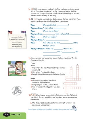 UNIT 374
9. With your partner, make a list of the main events in the story
about Pheidippides. Go back to the Language Focus, find the
connectors that you can use to link the sentences in your list and
write a brief summary of the story.
10. 37 In pairs, complete the dialog about the first marathon. Then
practice and role-play it in front of your classmates.
You: Who was the first ____________?
Your partner: A man called ____________.
You: Where was he from?
Your partner: ____________, from a city called ____________.
You: What was his job?
Your partner: He _______________________.
You: And who was the first _____________ of the
Modern times?
Your partner: His name was _________. He was also
______________ and a _____________, like
__________________!
11.How much do you know now about the first marathon? Try this
Crossword puzzle!
4
5
6
3
1
2
Down
1. City where the first Ancient Olympic Games
were held.
2. City where Pheidippides died.
3. People that did not want to help the Greeks.
Across
4. Profession of the first marathon
winner in modern times.
5. Large empire of the Ancient World.
6. City in Greece. Pheidippides was born
there.
Clues
12. What is your answer to the following question? What do
you think? Discuss your ideas and opinions with a partner using
connectors.
a. Why do our bodies get superhuman strength when we are
confronted with danger?
http://www.britishcouncil.org/kids-stories-first-marathon.htm
AmericanEnglish:
Practice(verbandnoun)
BritishEnglish:
Practise(verb)
Practice(noun)
AmericanEnglish:AmericanEnglish:
 