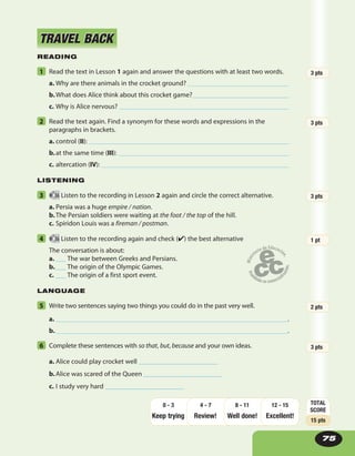 READING
1 Read the text in Lesson 1 again and answer the questions with at least two words.
a. Why are there animals in the crocket ground?
b.What does Alice think about this crocket game?
c. Why is Alice nervous?
2 Read the text again. Find a synonym for these words and expressions in the
paragraphs in brackets.
a. control (II):
b.at the same time (III):
c. altercation (IV):
LISTENING
3 36 Listen to the recording in Lesson 2 again and circle the correct alternative.
a. Persia was a huge empire / nation.
b.The Persian soldiers were waiting at the foot / the top of the hill.
c. Spiridon Louis was a fireman / postman.
4 36 Listen to the recording again and check (✔) the best alternative
The conversation is about:
a. ___ The war between Greeks and Persians.
b.___ The origin of the Olympic Games.
c. ___ The origin of a first sport event.
LANGUAGE
5 Write two sentences saying two things you could do in the past very well.
a. .
b. .
6 Complete these sentences with so that, but, because and your own ideas.
a. Alice could play crocket well _______________________
b.Alice was scared of the Queen _______________________
c. I study very hard _______________________
TRAVEL BACKTRAVEL BACK
75
3 pts
2 pts
1 pt
3 pts
3 pts
3 pts
TOTAL
SCORE
15 pts
Keep trying Review! Well done!
12 - 15
Excellent!
8 - 114 - 70 - 3
 