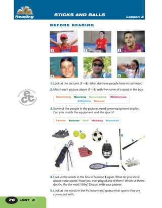 UNIT 376
1. Look at the pictures (1 – 6). What do these people have in common?
2. Match each picture above (1 – 6) with the name of a sport in the box.
Swimming Running Gymnastics Motocross
Athletics Soccer
3. Some of the people in the pictures need some equipment to play.
Can you match the equipment and the sports?
4. Look at the words in the box in Exercise 3 again. What do you know
about those sports? Have you ever played any of them? Which of them
do you like the most? Why? Discuss with your partner.
5. Look at the words in the Pictionary and guess what sports they are
connected with.
a
b
c
d e
f
g
i
j
h
STICKS AND BALLS Lesson 3Reading
B E F O R E R E A D I N G
1
4
2
5
3
6
Tennis Soccer Golf Hockey Baseball
 