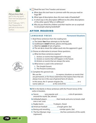 UNIT 378
L A N G U A G E F O C U S   Permanent Situations
1. Read these sentences from the reading text.
a. The batter has three attempts to hit the ball.
b.Goalkeepers need helmets, gloves and leg pads.
c. Matches consist of sets of games.
d.The aim is to shoot the rubber puck into the opponent’s goal.
2. Choose an alternative to answer these questions.
a. What do these sentences express?
i. Actions or events that happened in the past.
ii. Actions or events that will happen in the future.
iii.Actions or events that are always the same.
b.What tense is used in the sentences?
i. The Simple Present.
ii. The Present Continuous.
3. Complete this general rule.
We use the ________________ to express situations or events that
are permanent, or for those statements that express facts that are
always true (as in the case of general facts of nature).
In this tense, the 3rd
person singular (he, _______, _______, or a
name) adds an _________ at the end of the ________________.
9. Read the text Time Travelers and answer:
a. What does this text have in common with the one you read on
Page 77?
b. What type of description does this text make of basketball?
c. In what way is this description different to the other descriptions
of the other sports? Why is it different?
d. Why do you think the children and their teacher are so surprised
to see people playing basketball?
10.Fill in the blanks in these sentences with the Present tense of the
verbs in brackets.
a. Soccer ______ very popular and ___________ a lot of spectators
around the world. (be, attract)
b.Volleyball players __________ their hands and arms to knock a ball
over a net. (use)
c. Rugby teams __________ 15 players. (have)
d.American football __________ a tough game. (be)
e. Boxing and wrestling __________ combat sports. (be)
f. The five Olympic rings __________ the five continents of the world.
(represent)
A F T E R R E A D I N G
Did you know that …
golf is the only sport
that man has played on
the moon?
On 6th
February 1971,
Alan Shepard hit a
golf ball on the moon‘s
surface.
 