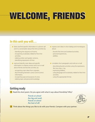 7
WELCOME, FRIENDS
1 Read this short poem. Do you agree with what it says about friendship? Why?
Friends at school
Are big and small.
Friends at school
Are best of all!
2 Think about the things you like to do with your friends. Compare with your partner.
Gettingready
7
WELCOME, FRIENDS
In this unit you will…In this unit you will…
listen and find specific information in a phone call
and in a conversation about free time activities by:
• identifying the sequence of events,
• recognizing vocabulary related to free time
activities,
• relating written and spoken versions,
• identifying expressions of time.
read and identify main ideas and specific
information in a literary extract and in an e-mail
about friends and favorite activities, by:
• recognizing main ideas from cognates,
• discriminating between correct and incorrect
information,
• recognizing type and purpose of a text,
• relating topic and personal knowledge.
express own ideas in short dialogs and monologues
about:
• favorite free time and weekend activities,
• personal experiences,
• abilities.
complete short paragraphs and write an e-mail
• describing favorite activities using the expressions
like, love, enjoy + ing,
• expressing abilities,
• using language and vocabulary related to free time
activities,
• using the appropriate format.
 