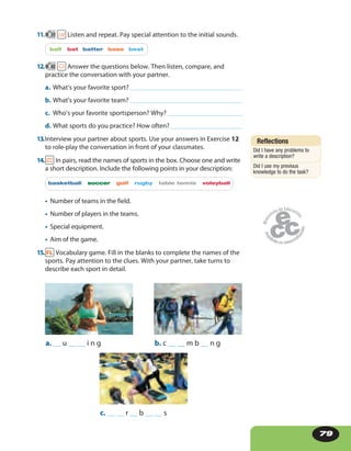 79
11. 39 Listen and repeat. Pay special attention to the initial sounds.
ball bat batter base best
12. 40 Answer the questions below. Then listen, compare, and
practice the conversation with your partner.
a. What’s your favorite sport?
b. What’s your favorite team?
c. Who’s your favorite sportsperson? Why?
d. What sports do you practice? How often?
13.Interview your partner about sports. Use your answers in Exercise 12
to role-play the conversation in front of your classmates.
14. In pairs, read the names of sports in the box. Choose one and write
a short description. Include the following points in your description:
basketball soccer golf rugby table tennis voleyball
• Number of teams in the field.
• Number of players in the teams.
• Special equipment.
• Aim of the game.
15. Vocabulary game. Fill in the blanks to complete the names of the
sports. Pay attention to the clues. With your partner, take turns to
describe each sport in detail.
a. __ u __ __ i n g b. c __ __ m b __ n g
c. __ __ r __ b __ __ s
Reflections
Did I have any problems to
write a description?
Did I use my previous
knowledge to do the task?
 