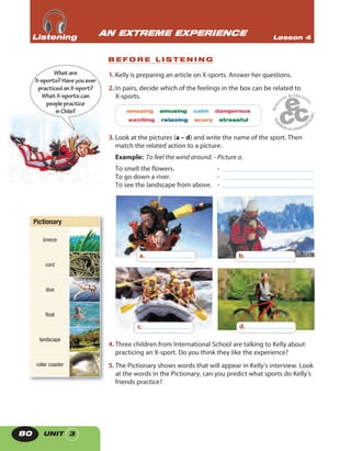 UNIT 380
1. Kelly is preparing an article on X-sports. Answer her questions.
2. In pairs, decide which of the feelings in the box can be related to
X-sports.
amazing amusing calm dangerous
exciting relaxing scary stressful
3. Look at the pictures (a – d) and write the name of the sport. Then
match the related action to a picture.
Example: To feel the wind around. - Picture a.
To smell the flowers. -
To go down a river. -
To see the landscape from above. -
a.
d.
b.
c.
4. Three children from International School are talking to Kelly about
practicing an X-sport. Do you think they like the experience?
5. The Pictionary shows words that will appear in Kelly’s interview. Look
at the words in the Pictionary, can you predict what sports do Kelly’s
friends practice?
Whatare
X-sports?Haveyouever
practicedanX-sport?
WhatX-sports can
peoplepractice
inChile?
AN EXTREME EXPERIENCE Lesson 4ListeningListeningListening
B E F O R E L I S T E N I N G
Pictionary
breeze
cord
dive
float
landscape
roller coaster
 