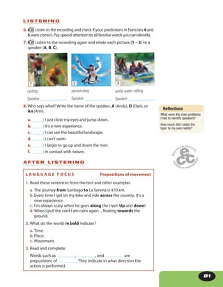 81
6. 41 Listen to the recording and check if your predictions in Exercises 4 and
5 were correct. Pay special attention to all familiar words you can identify.
7. 41 Listen to the recording again and relate each picture (1 – 3) to a
speaker (A, B, C).
8. Who says what? Write the name of the speaker, A (Andy), D (Dan), or
An (Ann).
a. _____: I just close my eyes and jump down.
b. _____: It’s a new experience.
c. _____: I can see the beautiful landscape.
d. _____: I can’t swim.
e. _____: I begin to go up and down the river.
f. _____: In contact with nature.
L I S T E N I N G
A F T E R L I S T E N I N G
L A N G U A G E F O C U S Prepositions of movement
1. Read these sentences from the text and other examples.
a. The journey from Santiago to La Serena is 470 km.
b.Every time I get on my bike and ride across the country, it’s a
new experience.
c. I’m always scary when he goes along the river! Up and down!
d.When I pull the cord I am calm again..., floating towards the
ground.
2. What do the words in bold indicate?
a. Time.
b.Place.
c. Movement.
3. Read and complete:
Words such as , , and are
prepositions of . They indicate in what direction the
action is performed.
Reflections
What were the main problems
I had to identify speakers?
How much did I relate the
topic to my own reality?
cycling
Speaker _____________
1
parachuting
Speaker _____________
2
white water rafting
Speaker _____________
3
 
