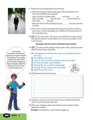 UNIT 382
9. Practice the use of prepositions of movement.
a. Read the paragraph ignoring the gaps. What prepositions are
missing? Complete the paragraph.
Every morning, my father walks _______ our house _______ his
office. He walks _______ the stairs and _______ Cornell Street. He
then walks _______ the park.
When he arrives at the company, he goes _______ the stairs and into
his office.
b.Now write a similar paragraph describing the way from school to
your house. Use the paragraph as a model and the prepositions in
the Language Focus.
10. 42 First only listen. Then listen and repeat the tongue twister.
Pay special attention to the difference in the pronunciation of the
vowel sounds.
The batter with the butter is the batter that is better!
11. 43 In pairs, put this dialog in logical order. Then, practice and role-
play it in front of your classmates.
A: I love going up and down the water and riding the waves to
the shore.
B: Sure! Where’s this one?
A: I sure do. Our country has fantastic places to do that.
A: In Punta de Lobos, near Pichilemu.
B: Groovy! Do you usually do windsurfing?
A: Hi, guys! Do you want to see my photos?
B: What do you like most?
12. Read and write what Dan says.
13. Interview a classmate and write notes in your notebook. Report the
results to your classmates next class.
14. In your notebook, make a list of other extreme sports and the
equipment needed.
Example: Snowboarding – board, helmet, goggles, etc.
Youaregoing
tointerviewsomeonewho
practicesanX-sport.Prepare
thequestionsinyourgroup;
askaboutthenameof the
sport,thekindofequipment
required,theplacewherehe/
shepracticesit,his/ her
favoriteaspects,etc.
 