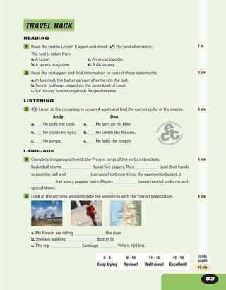READING
1 Read the text in Lesson 3 again and check (✔) the best alternative.
The text is taken from
a. A book. c. An encyclopedia.
b. A sports magazine. d. A dictionary.
2 Read the text again and find information to correct these statements.
a. In baseball, the batter can run after he hits the ball.
b. Tennis is always played on the same kind of court.
c. Ice hockey is not dangerous for goalkeepers.
LISTENING
3 41 Listen to the recording in Lesson 4 again and find the correct order of the events.
Andy Dan
a. ___ He pulls the cord. a.___ He gets on his bike.
b. ___ He closes his eyes.  b.___ He smells the flowers.
c. ___ He jumps. c. ___ He feels the breeze.
LANGUAGE
4 Complete the paragraph with the Present tense of the verbs in brackets.
Basketball teams ______________ (have) five players. They ___________ (use) their hands
to pass the ball and ___________ (compete) to throw it into the opponent’s basket. It
___________ (be) a very popular team. Players ___________ (wear) colorful uniforms and
special shoes.
5 Look at the pictures and complete the sentences with the correct preposition.
a. My friends are riding ______________ the river.
b. Sheila is walking______________ Bolton St.
c. The trip ______________ Santiago ________ Viña is 120 km.
TRAVEL BACKTRAVEL BACK
83
1 pt
3 pts
6 pts
5 pts
4 pts
TOTAL
SCORE
19 pts
Keep trying Review! Well done!
16 - 19
Excellent!
11 - 156 - 100 - 5
 