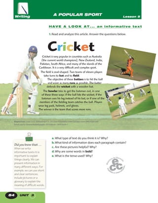 UNIT 384
a. What type of text do you think it is? Why?
b.What kind of information does each paragraph contain?
c. Are these pictures helpful? Why?
d.Why are some words in bold?
e. What is the tense used? Why?
A POPULAR SPORT Lesson 5Writing
H A V E A L O O K A T . . . an informative text
1.Read and analyze this article. Answer the questions below.
Cricket is very popular in countries such as Australia
(the current world champions), New Zealand, India,
Pakistan, South Africa, and many of the islands of the
Caribbean. It is a very difficult and complex sport.
The field is oval-shaped. Two teams of eleven players
take turns to bat and to field.
The objective of these batters is to hit the ball
and score as many runs as possible. The batter
defends the wicket with a wooden bat.
The bowler tries to get the batsman out, in one
of these three ways: if the ball hits the wicket; if the
batsman uses his leg instead of his bat; or if one of the
members of the fielding team catches the ball. Players
wear leg pads, helmets, and gloves.
The winner is the team that scores more runs.
Cricket
Adapted from: Cricket. (n.d.). Retrieved April 23, 2013 from Philadelphia Cricket Club http://www.philacricket.com/
Default.aspx?p=DynamicModule&pageid=301926&ssid=186997&vnf=1
Did you know that …
When we write
informative texts it is
important to explain
things clearly. We can
present information in
many different ways. For
example, we can use short
and clear sentences;
include pictures or a
glossary to explain the
meaning of difficult words.
 